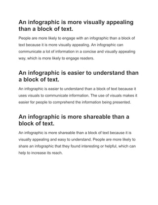 An infographic is more visually appealing
than a block of text.
People are more likely to engage with an infographic than a block of
text because it is more visually appealing. An infographic can
communicate a lot of information in a concise and visually appealing
way, which is more likely to engage readers.
An infographic is easier to understand than
a block of text.
An infographic is easier to understand than a block of text because it
uses visuals to communicate information. The use of visuals makes it
easier for people to comprehend the information being presented.
An infographic is more shareable than a
block of text.
An infographic is more shareable than a block of text because it is
visually appealing and easy to understand. People are more likely to
share an infographic that they found interesting or helpful, which can
help to increase its reach.
 