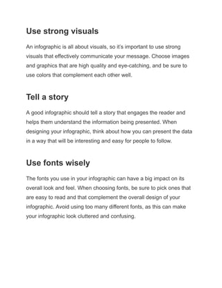 Use strong visuals
An infographic is all about visuals, so it’s important to use strong
visuals that effectively communicate your message. Choose images
and graphics that are high quality and eye-catching, and be sure to
use colors that complement each other well.
Tell a story
A good infographic should tell a story that engages the reader and
helps them understand the information being presented. When
designing your infographic, think about how you can present the data
in a way that will be interesting and easy for people to follow.
Use fonts wisely
The fonts you use in your infographic can have a big impact on its
overall look and feel. When choosing fonts, be sure to pick ones that
are easy to read and that complement the overall design of your
infographic. Avoid using too many different fonts, as this can make
your infographic look cluttered and confusing.
 
