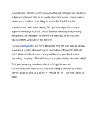 In conclusion, effective communication through infographics can bring
to light complicated data in an easily digestible format, which makes
viewers and readers more likely to remember the information.
In order to succeed in conveying the right message, choosing an
appropriate design looks is critical. Besides creating a captivating
infographic, it’s important to ensure the accuracy of all facts and
figures before you publish the content.
Here at ColorWhistle, we have designers who are well-trained in how
to create a visually stimulating and informative infographic that will
catch viewers’ attention and be a great help for your business or
marketing campaign. Start with us your graphic design services today!
So if you have any questions about utilizing this form of
communication or need assistance with designs contact us via our
contact page or give us a call at +1 91923 45140 – we’ll be happy to
help!
 