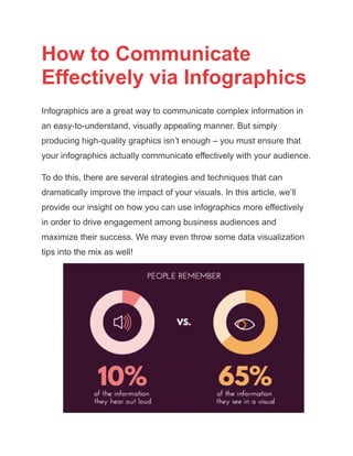 How to Communicate
Effectively via Infographics
Infographics are a great way to communicate complex information in
an easy-to-understand, visually appealing manner. But simply
producing high-quality graphics isn’t enough – you must ensure that
your infographics actually communicate effectively with your audience.
To do this, there are several strategies and techniques that can
dramatically improve the impact of your visuals. In this article, we’ll
provide our insight on how you can use infographics more effectively
in order to drive engagement among business audiences and
maximize their success. We may even throw some data visualization
tips into the mix as well!
 