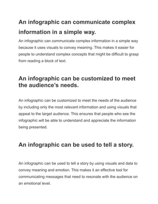 An infographic can communicate complex
information in a simple way.
An infographic can communicate complex information in a simple way
because it uses visuals to convey meaning. This makes it easier for
people to understand complex concepts that might be difficult to grasp
from reading a block of text.
An infographic can be customized to meet
the audience’s needs.
An infographic can be customized to meet the needs of the audience
by including only the most relevant information and using visuals that
appeal to the target audience. This ensures that people who see the
infographic will be able to understand and appreciate the information
being presented.
An infographic can be used to tell a story.
An infographic can be used to tell a story by using visuals and data to
convey meaning and emotion. This makes it an effective tool for
communicating messages that need to resonate with the audience on
an emotional level.
 