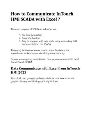How to Communicate InTouch
HMI SCADA with Excel ?
The main purpose of SCADA in industries are,
1. For Data Acquisition
2. Graphical Control.
3. Easy to interpret with data while being controlling field
instruments from the SCADA.
There may be times when we have to store the data in the
spreadsheet for later use or visualizing them instantly.
So now we are going to implement how we can communicate Excel
from InTouch SCADA.
Data Communicate with Excel from InTouch
HMI 2023
First of all, I am going to pull out a slider & tank from industrial
graphics Library to make it graphically inclined.
 