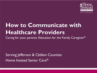 How to Communicate with
Healthcare Providers
Caring for your parents: Education for the Family Caregiver®




Serving Jefferson & Clallam Counties
Home Instead Senior Care®
 