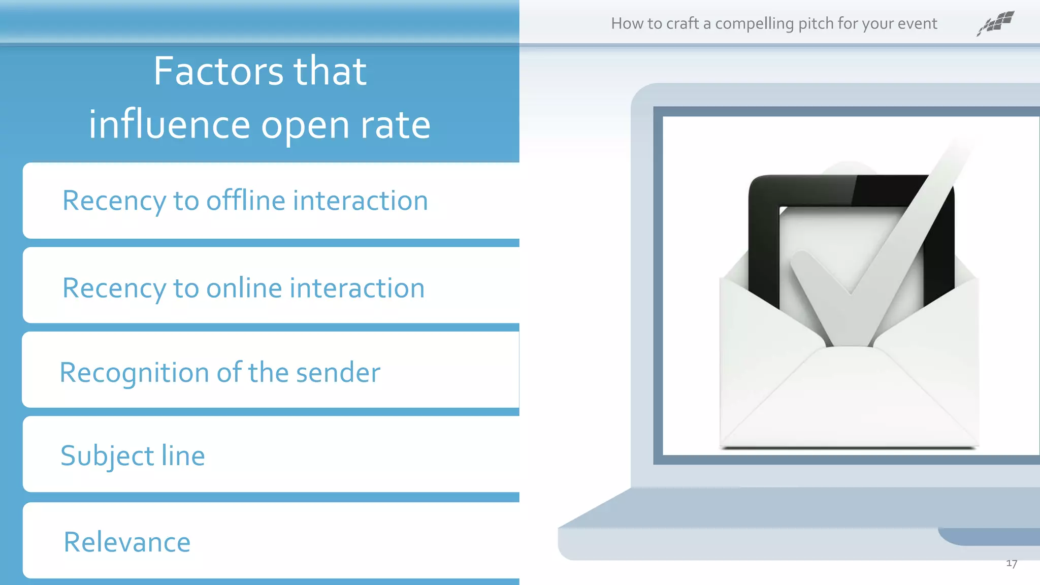 What is it?
Post this:
Recency to offline interaction
How to craft a compelling pitch for your event
Recency to online interaction
Recognition of the sender
Subject line
Relevance
Factors that
influence open rate
17
 