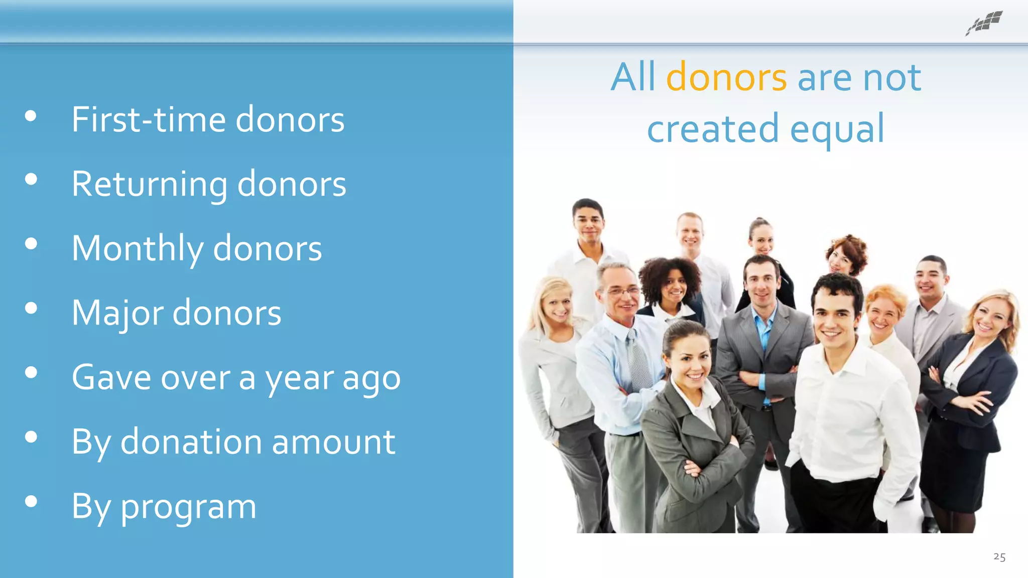• First-time donors
• Returning donors
• Monthly donors
• Major donors
• Gave over a year ago
• By donation amount
• By program
All donors are not
created equal
25
 