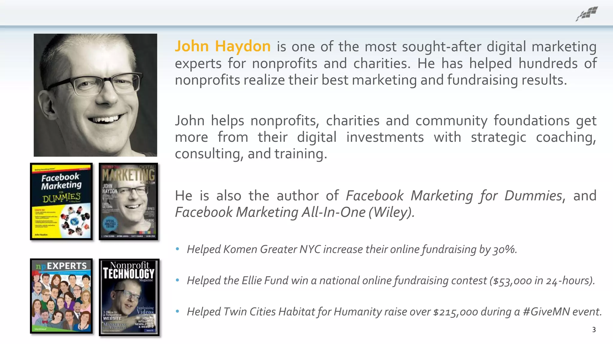 • Helped Komen Greater NYC increase their online fundraising by 30%.
• Helped the Ellie Fund win a national online fundraising contest ($53,000 in 24-hours).
• Helped Twin Cities Habitat for Humanity raise over $215,000 during a #GiveMN event.
John Haydon is one of the most sought-after digital marketing
experts for nonprofits and charities. He has helped hundreds of
nonprofits realize their best marketing and fundraising results.
John helps nonprofits, charities and community foundations get
more from their digital investments with strategic coaching,
consulting, and training.
He is also the author of Facebook Marketing for Dummies, and
Facebook Marketing All-In-One (Wiley).
3
 