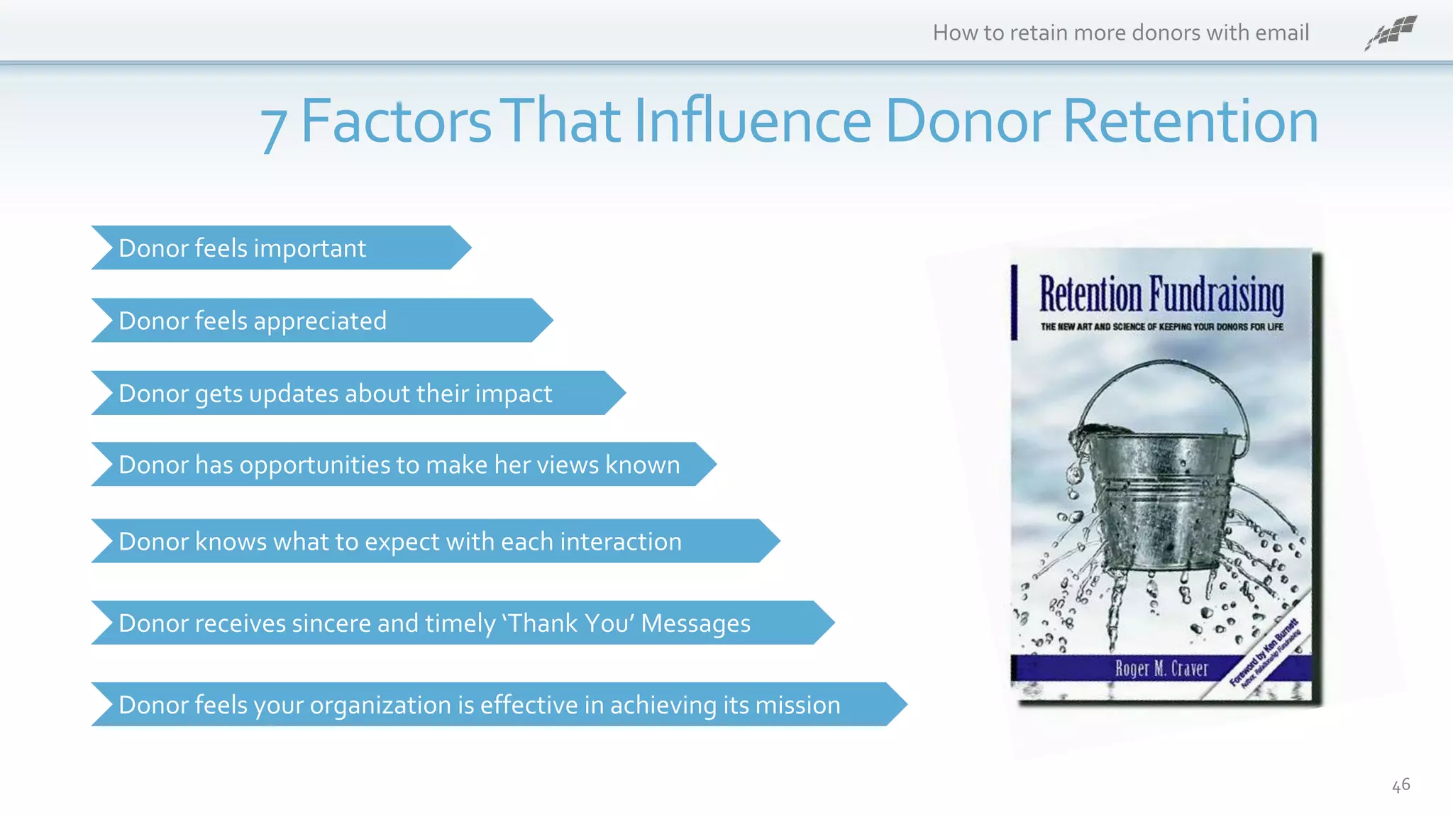 How to retain more donors with email
46
7 FactorsThatInfluenceDonorRetention
Donor feels important
Donor feels appreciated
Donor gets updates about their impact
Donor feels your organization is effective in achieving its mission
Donor knows what to expect with each interaction
Donor receives sincere and timely ‘Thank You’ Messages
Donor has opportunities to make her views known
 