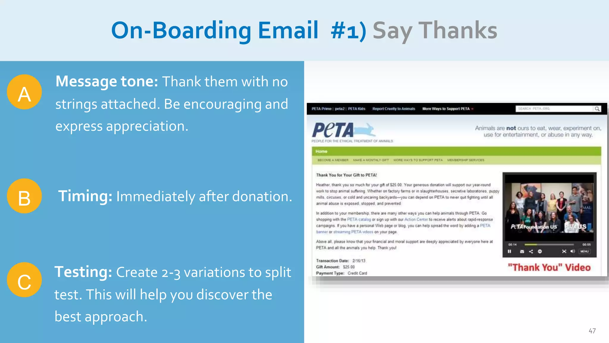 47
On-Boarding Email #1) Say Thanks
B
A
C
Message tone: Thank them with no
strings attached. Be encouraging and
express appreciation.
Timing: Immediately after donation.
Testing: Create 2-3 variations to split
test. This will help you discover the
best approach.
 