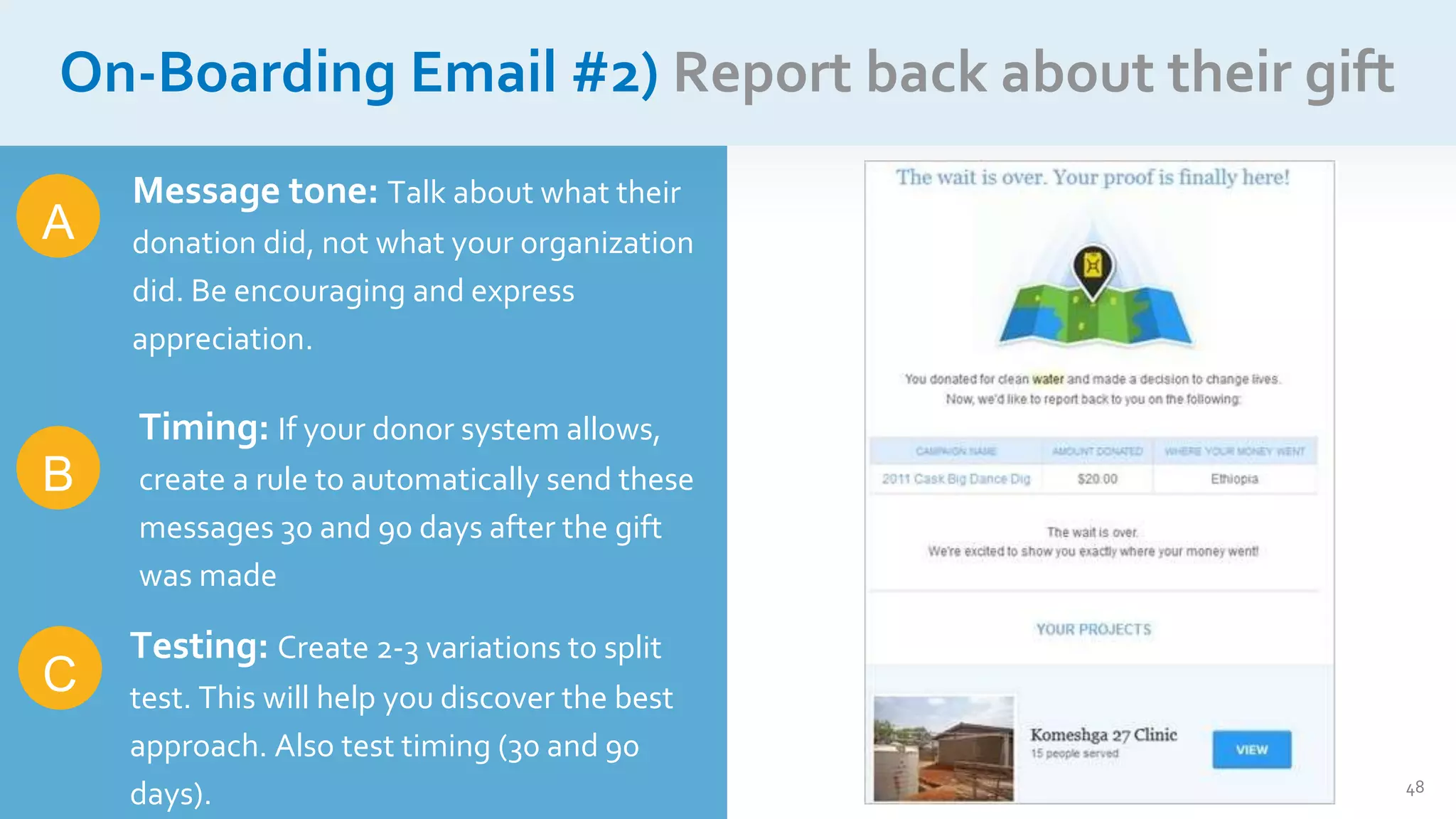 48
On-Boarding Email #2) Report back about their gift
A
C
Message tone: Talk about what their
donation did, not what your organization
did. Be encouraging and express
appreciation.
Timing: If your donor system allows,
create a rule to automatically send these
messages 30 and 90 days after the gift
was made
Testing: Create 2-3 variations to split
test. This will help you discover the best
approach. Also test timing (30 and 90
days).
B
 