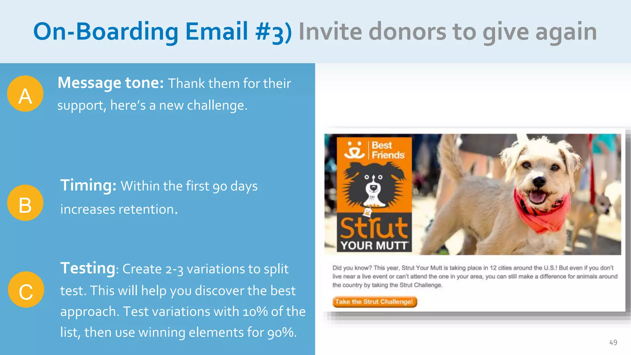 49
On-Boarding Email #3) Invite donors to give again
A
C
Message tone: Thank them for their
support, here’s a new challenge.
Timing: Within the first 90 days
increases retention.
Testing: Create 2-3 variations to split
test. This will help you discover the best
approach. Test variations with 10% of the
list, then use winning elements for 90%.
B
 