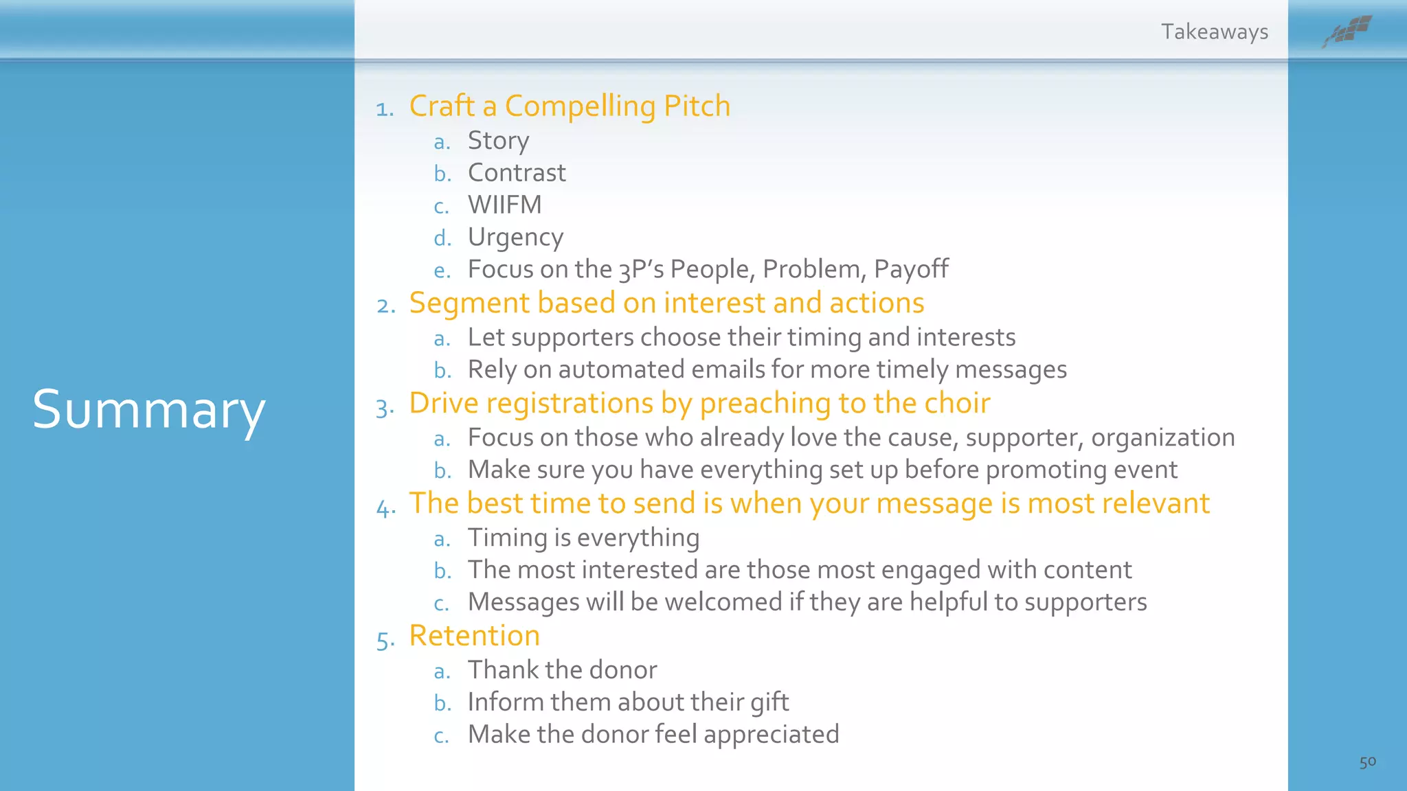 50
1. Craft a Compelling Pitch
a. Story
b. Contrast
c. WIIFM
d. Urgency
e. Focus on the 3P’s People, Problem, Payoff
2. Segment based on interest and actions
a. Let supporters choose their timing and interests
b. Rely on automated emails for more timely messages
3. Drive registrations by preaching to the choir
a. Focus on those who already love the cause, supporter, organization
b. Make sure you have everything set up before promoting event
4. The best time to send is when your message is most relevant
a. Timing is everything
b. The most interested are those most engaged with content
c. Messages will be welcomed if they are helpful to supporters
5. Retention
a. Thank the donor
b. Inform them about their gift
c. Make the donor feel appreciated
Takeaways
Summary
 