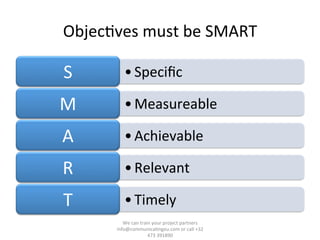 Objec/ves	
  must	
  be	
  SMART	
  
• Speciﬁc	
  S	
  
• Measureable	
  M	
  
• Achievable	
  A	
  
• Relevant	
  R	
  
• Timely	
  T	
  
We	
  can	
  train	
  your	
  project	
  partners	
  	
  
info@communica/ngeu.com	
  or	
  call	
  +32	
  
473	
  391890	
  
 