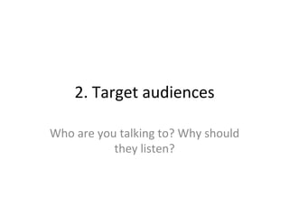 2.	
  Target	
  audiences	
  
Who	
  are	
  you	
  talking	
  to?	
  Why	
  should	
  
they	
  listen?	
  
 