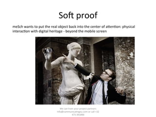 Soj	
  proof	
  
We	
  can	
  train	
  your	
  project	
  partners	
  	
  
info@communica/ngeu.com	
  or	
  call	
  +32	
  
473	
  391890	
  
meSch	
  wants	
  to	
  put	
  the	
  real	
  object	
  back	
  into	
  the	
  center	
  of	
  aTen/on:	
  physical	
  
interac/on	
  with	
  digital	
  heritage	
  -­‐	
  beyond	
  the	
  mobile	
  screen	
  
 