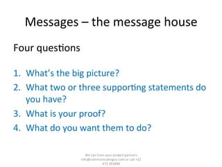 Messages	
  –	
  the	
  message	
  house	
  
Four	
  ques/ons	
  
	
  
1.  What’s	
  the	
  big	
  picture?	
  
2.  What	
  two	
  or	
  three	
  suppor/ng	
  statements	
  do	
  
you	
  have?	
  
3.  What	
  is	
  your	
  proof?	
  
4.  What	
  do	
  you	
  want	
  them	
  to	
  do?	
  
We	
  can	
  train	
  your	
  project	
  partners	
  	
  
info@communica/ngeu.com	
  or	
  call	
  +32	
  
473	
  391890	
  
 