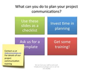 What	
  can	
  you	
  do	
  to	
  plan	
  your	
  project	
  
communica/ons?	
  
	
   Use	
  these	
  
slides	
  as	
  a	
  
checklist	
  
Invest	
  /me	
  in	
  
planning	
  
Ask	
  us	
  for	
  a	
  
template	
  
	
  
Get	
  some	
  
training!	
  
	
  
We	
  can	
  train	
  your	
  staﬀ	
  to	
  write	
  well.	
  	
  
info@communica/ngeu.com	
  or	
  call	
  +32	
  
473	
  391890	
  
Contact	
  us	
  at	
  
info@communica/ngeu.com	
  
For	
  details	
  of	
  our	
  
project	
  
communica/on	
  
training	
  
 