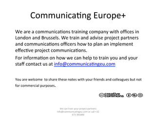 Communica/ng	
  Europe+	
  
	
  We	
  are	
  a	
  communica/ons	
  training	
  company	
  with	
  oﬃces	
  in	
  
London	
  and	
  Brussels.	
  We	
  train	
  and	
  advise	
  project	
  partners	
  
and	
  communica/ons	
  oﬃcers	
  how	
  to	
  plan	
  an	
  implement	
  
eﬀec/ve	
  project	
  communica/ons.	
  
	
  For	
  informa/on	
  on	
  how	
  we	
  can	
  help	
  to	
  train	
  you	
  and	
  your	
  
staﬀ	
  contact	
  us	
  at	
  info@communica/ngeu.com	
  
	
  
	
  You	
  are	
  welcome	
  	
  to	
  share	
  these	
  notes	
  with	
  your	
  friends	
  and	
  colleagues	
  but	
  not	
  
for	
  commercial	
  purposes.	
  
We	
  can	
  train	
  your	
  project	
  partners	
  	
  
info@communica/ngeu.com	
  or	
  call	
  +32	
  
473	
  391890	
  
 
