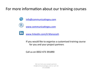 For	
  more	
  informa/on	
  about	
  our	
  training	
  courses	
  	
  
info@communica/ngeu.com	
  
	
  
www.communica/ngeu.com	
  
	
  
www.linkedin.com/A	
  Manasseh	
  
If	
  you	
  would	
  like	
  to	
  organise	
  a	
  customised	
  training	
  course	
  
for	
  you	
  and	
  your	
  project	
  partners	
  
	
  
Call	
  us	
  on	
  0032	
  473	
  391890	
  
	
  
	
  
	
  
	
  
We	
  can	
  train	
  your	
  project	
  partners	
  	
  
info@communica/ngeu.com	
  or	
  call	
  +32	
  
473	
  391890	
  
 