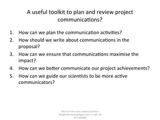  
A	
  useful	
  toolkit	
  to	
  plan	
  and	
  review	
  project	
  
communica/ons?	
  
	
  
1.  How	
  can	
  we	
  plan	
  the	
  communica/on	
  ac/vi/es?	
  	
  
2.  How	
  should	
  we	
  write	
  about	
  communica/ons	
  in	
  the	
  
proposal?	
  	
  
3.  How	
  can	
  we	
  ensure	
  that	
  communica/ons	
  maximise	
  the	
  
impact?	
  	
  
4.  How	
  can	
  we	
  beTer	
  communicate	
  our	
  project	
  achievements?	
  	
  
5.  How	
  can	
  we	
  guide	
  our	
  scien/sts	
  to	
  be	
  more	
  ac/ve	
  
communicators?	
  	
  
We	
  can	
  train	
  your	
  project	
  partners	
  	
  
info@communica/ngeu.com	
  or	
  call	
  +32	
  
473	
  391890	
  
 