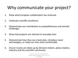 Why	
  communicate	
  your	
  project?	
  
1.  Show	
  what	
  European	
  collabora/on	
  has	
  achieved	
  
2.  Celebrate	
  scien/ﬁc	
  excellence	
  	
  
3.  Demonstrate	
  our	
  contribu/on	
  to	
  compe//veness	
  and	
  societal	
  
challenges	
  
4.  Show	
  that	
  projects	
  are	
  relevant	
  to	
  everyday	
  lives	
  
5.  Demonstrate	
  how	
  they	
  can	
  create	
  jobs,	
  introduce	
  novel	
  
technologies,	
  or	
  make	
  our	
  lives	
  more	
  comfortable	
  
6.  Ensure	
  results	
  are	
  taken	
  up	
  by	
  decision-­‐makers,	
  policy-­‐makers,	
  
industry	
  and	
  the	
  scien/ﬁc	
  community	
  
We	
  can	
  train	
  your	
  project	
  partners	
  	
  
info@communica/ngeu.com	
  or	
  call	
  +32	
  
473	
  391890	
  
 