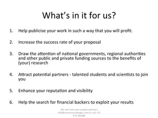 What’s	
  in	
  it	
  for	
  us?	
  
1.  Help	
  publicise	
  your	
  work	
  in	
  such	
  a	
  way	
  that	
  you	
  will	
  proﬁt.	
  	
  
2.  Increase	
  the	
  success	
  rate	
  of	
  your	
  proposal	
  
3.  Draw	
  the	
  aTen/on	
  of	
  na/onal	
  governments,	
  regional	
  authori/es	
  
and	
  other	
  public	
  and	
  private	
  funding	
  sources	
  to	
  the	
  beneﬁts	
  of	
  
(your)	
  research	
  
4.  ATract	
  poten/al	
  partners	
  -­‐	
  talented	
  students	
  and	
  scien/sts	
  to	
  join	
  
you	
  
5.  Enhance	
  your	
  reputa/on	
  and	
  visibility	
  
6.  Help	
  the	
  search	
  for	
  ﬁnancial	
  backers	
  to	
  exploit	
  your	
  results	
  
We	
  can	
  train	
  your	
  project	
  partners	
  	
  
info@communica/ngeu.com	
  or	
  call	
  +32	
  
473	
  391890	
  
 