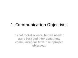 1.	
  Communica/on	
  Objec/ves	
  
It’s	
  not	
  rocket	
  science,	
  but	
  we	
  need	
  to	
  
stand	
  back	
  and	
  think	
  about	
  how	
  
communica/ons	
  ﬁt	
  with	
  our	
  project	
  
objec/ves	
  
 