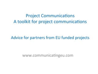 Project	
  Communica/ons	
  	
  
A	
  toolkit	
  for	
  project	
  communica/ons	
  
	
  
	
  
Advice	
  for	
  partners	
  from	
  EU	
  funded	
  projects	
  
	
  
www.communica/ngeu.com	
  
	
  
 