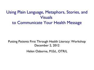 Using Plain Language, Metaphors, Stories, and
                   Visuals
   to Communicate Your Health Message



 Putting Patients First Through Health Literacy: Workshop
                      December 2, 2012
              Helen Osborne, M.Ed., OTR/L
 