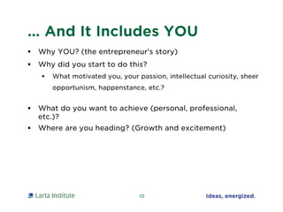 … And It Includes YOU
 Why YOU? (the entrepreneur's story)
 Why did you start to do this?
 What motivated you, your passion, intellectual curiosity, sheer
opportunism, happenstance, etc.?
 What do you want to achieve (personal, professional,
etc.)?
 Where are you heading? (Growth and excitement)
10
 