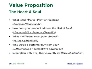 Value Proposition
 What is the “Market Pain” or Problem?
(Problem /Opportunity)
 How does your product address the Market Pain?
(characteristics, features / benefits)
 What is different about your product?
(vs. the Competition)
 Why would a customer buy from you?
(Differentiation / competitive advantage)
 Integration with what they currently do (Ease of adoption)
11
The Heart & Soul
 
