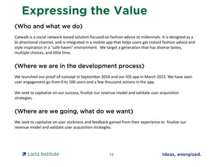 Expressing the Value
(Who and what we do)
Catwalk is a social network-based solution focused on fashion advice to millennials. It is designed as a
bi-directional channel, and is integrated in a mobile app that helps users get instant fashion advice and
style inspiration in a "safe haven" environment. We target a generation that has diverse tastes,
multiple choices, and little time.
(Where we are in the development process)
We launched our proof-of-concept in September 2014 and our IOS app in March 2015. We have seen
user engagement go from 0 to 100 users and a few thousand actions in the app.
We seek to capitalize on our success, finalize our revenue model and validate user acquisition
strategies.
(Where are we going, what do we want)
We seek to capitalize on user stickiness and feedback gained from their experience to finalize our
revenue model and validate user acquisition strategies.
12
 