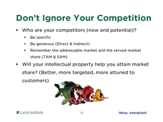 Don’t Ignore Your Competition
 Who are your competitors (now and potential)?
 Be specific
 Be generous (Direct & Indirect)
 Remember the addressable market and the served market
share (TAM & SAM)
 Will your intellectual property help you attain market
share? (Better, more targeted, more attuned to
customers)
13
 