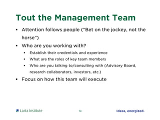 Tout the Management Team
 Attention follows people (“Bet on the jockey, not the
horse”)
 Who are you working with?
 Establish their credentials and experience
 What are the roles of key team members
 Who are you talking to/consulting with (Advisory Board,
research collaborators, investors, etc.)
 Focus on how this team will execute
14
 