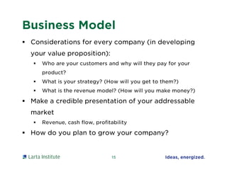 Business Model
 Considerations for every company (in developing
your value proposition):
 Who are your customers and why will they pay for your
product?
 What is your strategy? (How will you get to them?)
 What is the revenue model? (How will you make money?)
 Make a credible presentation of your addressable
market
 Revenue, cash flow, profitability
 How do you plan to grow your company?
15
 