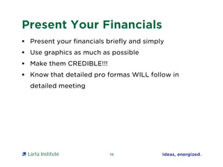 Present Your Financials
 Present your financials briefly and simply
 Use graphics as much as possible
 Make them CREDIBLE!!!
 Know that detailed pro formas WILL follow in
detailed meeting
16
 