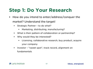 Step 1: Do Your Research
 How do you intend to enter/address/conquer the
market? Understand the target!
 Strategic Partner – to do what?
 Marketing, distributing, manufacturing?
 What is their pattern of collaboration or partnership?
 Why would they be interested?
 Licensing, collaborative research, buy product, acquire
your company
 Investor – “sweet spot”, track record, alignment on
fundamentals
17
 