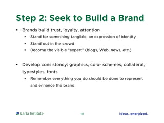 Step 2: Seek to Build a Brand
 Brands build trust, loyalty, attention
 Stand for something tangible, an expression of identity
 Stand out in the crowd
 Become the visible “expert” (blogs, Web, news, etc.)
 Develop consistency: graphics, color schemes, collateral,
typestyles, fonts
 Remember everything you do should be done to represent
and enhance the brand
18
 
