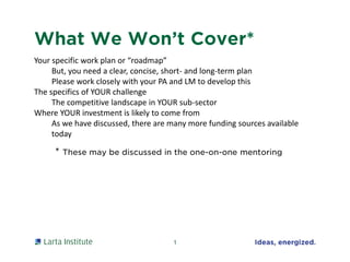 What We Won’t Cover*
Your specific work plan or “roadmap”
But, you need a clear, concise, short- and long-term plan
Please work closely with your PA and LM to develop this
The specifics of YOUR challenge
The competitive landscape in YOUR sub-sector
Where YOUR investment is likely to come from
As we have discussed, there are many more funding sources available
today
1
* These may be discussed in the one-on-one mentoring
 