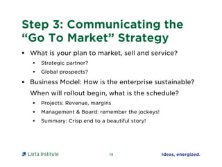 Step 3: Communicating the
“Go To Market” Strategy
 What is your plan to market, sell and service?
 Strategic partner?
 Global prospects?
 Business Model: How is the enterprise sustainable?
When will rollout begin, what is the schedule?
 Projects: Revenue, margins
 Management & Board: remember the jockeys!
 Summary: Crisp end to a beautiful story!
19
 