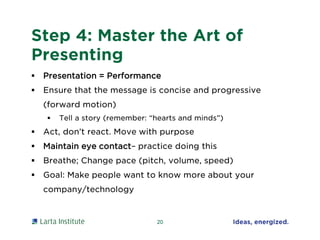 Step 4: Master the Art of
Presenting
 Presentation = Performance
 Ensure that the message is concise and progressive
(forward motion)
 Tell a story (remember: “hearts and minds”)
 Act, don’t react. Move with purpose
 Maintain eye contact– practice doing this
 Breathe; Change pace (pitch, volume, speed)
 Goal: Make people want to know more about your
company/technology
20
 