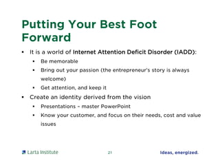 Putting Your Best Foot
Forward
 It is a world of Internet Attention Deficit Disorder (IADD):
 Be memorable
 Bring out your passion (the entrepreneur’s story is always
welcome)
 Get attention, and keep it
 Create an identity derived from the vision
 Presentations – master PowerPoint
 Know your customer, and focus on their needs, cost and value
issues
21
 