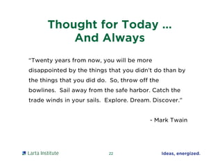 Thought for Today …
And Always
22
“Twenty years from now, you will be more
disappointed by the things that you didn’t do than by
the things that you did do. So, throw off the
bowlines. Sail away from the safe harbor. Catch the
trade winds in your sails. Explore. Dream. Discover.”
- Mark Twain
 