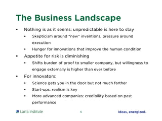 The Business Landscape
 Nothing is as it seems: unpredictable is here to stay
 Skepticism around “new” inventions, pressure around
execution
 Hunger for innovations that improve the human condition
 Appetite for risk is diminishing
 Shifts burden of proof to smaller company, but willingness to
engage externally is higher than ever before
 For innovators:
 Science gets you in the door but not much farther
 Start-ups: realism is key
 More advanced companies: credibility based on past
performance
5
 