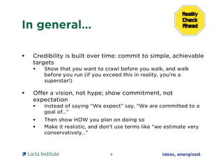 In general…
 Credibility is built over time: commit to simple, achievable
targets
 Show that you want to crawl before you walk, and walk
before you run (if you exceed this in reality, you’re a
superstar!)
 Offer a vision, not hype; show commitment, not
expectation
 Instead of saying “We expect” say, “We are committed to a
goal of…”
 Then show HOW you plan on doing so
 Make it realistic, and don’t use terms like “we estimate very
conservatively…”
6
 
