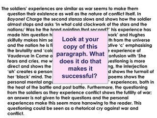 The soldiers’ experiences are similar as war seems to make them
   question their existence as well as the nature of conflict itself. In
   Bayonet Charge the second stanza slows and shows how the soldier
   almost stops and asks ‘In what cold clockwork of the stars and the
   nations/ Was he the hand pointing that second?’ his experience has
   made him question his place in the ‘cold clockwork’ and Hughes
                               Look at your
   skilfully makes him seem small and separate both from the universe
   and the nation he is fighting for, the harsh alliterative ‘c’ emphasising
                               copy of this
   the brutality and ‘cold(ness)’of war. Similarly, the experience of
   Vaudevue in Come on paragraph. What confusion with ‘She
                           Come Back shares this
                             does it do that
   fears and cries, me why am I here?’ here, the questioning is more
   direct and shows the soldier frightened and crying, the interjection
                                  makes it
   ‘ah’ creates a personal appeal to the reader and shows the turmoil of
                               successful?
   her ‘black’ mind. The use of questioning in both poems shows the
   personal mental anguish caused by the soldiers’ experiences, both in
   the heat of the battle and post battle. Furthermore, the questioning
   from the soldiers as they experience conflict shows the futility of war;
   an answer is not given to their questions and the personal
   experiences make this seem more harrowing to the reader. This
   questioning could be seen as a rhetorical cry against war and
   conflict.
 