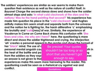 The soldiers’ experiences are similar as war seems to make them
   question their existence as well as the nature of conflict itself. In
   Bayonet Charge the second stanza slows and shows how the soldier
   almost stops and asks ‘In what cold clockwork of the stars and the
   nations/ Was he the hand pointing that second?’ his experience has
   made him question his place in the ‘cold clockwork’ and Hughes
   skilfully makes him seem small and separate both from the universe
   and the nation he is fighting for, the harsh alliterative ‘c’ emphasising
   the brutality and ‘cold(ness)’of war. Similarly, the experience of
   Vaudevue in Come on Come Back shares this confusion with ‘She
   fears and cries, me why am I here?’ here, the questioning is more
   direct and shows the soldier frightened and crying, the interjection
   ‘ah’ creates a personal appeal to the reader and shows the turmoil of
   her ‘black’ mind. The use of questioning in both poems shows the
                                        Be precise! Your quotes
   personal mental anguish caused by the soldiers’ experiences, both in
                                      shouldn’t be too long or so
   the heat of the battle and post battle. Furthermore, the questioning
                                       short that you haven’t got
   from the soldiers as they experience conflict shows the futility of war;
                                            enough to say.
   an answer is not given to their questions and the personal
   experiences make this seem more harrowing to the reader. This
   questioning could be seen as a rhetorical cry against war and
   conflict.                            Quotations
 