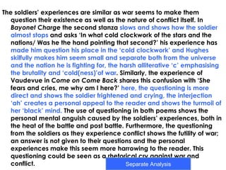 The soldiers’ experiences are similar as war seems to make them
   question their existence as well as the nature of conflict itself. In
   Bayonet Charge the second stanza slows and shows how the soldier
   almost stops and asks ‘In what cold clockwork of the stars and the
   nations/ Was he the hand pointing that second?’ his experience has
   made him question his place in the ‘cold clockwork’ and Hughes
   skilfully makes him seem small and separate both from the universe
   and the nation he is fighting for, the harsh alliterative ‘c’ emphasising
   the brutality and ‘cold(ness)’of war. Similarly, the experience of
   Vaudevue in Come on Come Back shares this confusion with ‘She
   fears and cries, me why am I here?’ here, the questioning is more
   direct and shows the soldier frightened and crying, the interjection
   ‘ah’ creates a personal appeal to the reader and shows the turmoil of
   her ‘black’ mind. The use of questioning in both poems shows the
   personal mental anguish caused by the soldiers’ experiences, both in
   the heat of the battle and post battle. Furthermore, the questioning
   from the soldiers as they experience conflict shows the futility of war;
   an answer is not given to their questions and the personal
   experiences make this seem more harrowing to the reader. This
   questioning could be seen as a rhetorical cry against war and
   conflict.                                Separate Analysis
 