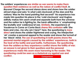The soldiers’ experiences are similar as war seems to make them
   question their existence as well as the nature of conflict itself. In
   Bayonet Charge the second stanza slows and shows how the soldier
   almost stops and asks ‘In what cold clockwork of the stars and the
   nations/ Was he the hand pointing that second?’ his experience has
   made him question his place in the ‘cold clockwork’ and Hughes
   skilfully makes him seem small and separate both from the universe
   and the nation he is fighting for, the harsh alliterative ‘c’ emphasising
   the brutality and ‘cold(ness)’of war. Similarly, the experience of
   Vaudevue in Come on Come Back shares this confusion with ‘She
   fears and cries, me why am I here?’ here, the questioning is more
   direct and shows the soldier frightened and crying, the interjection
   ‘ah’ creates a personal appeal to the reader and shows the turmoil of
   her ‘black’ mind. The use of questioning in both poems shows the
   personal mental anguish caused by the soldiers’ experiences, both in
   the heat of the battle and post battle. Furthermore, the questioning
   from the soldiers as they experience conflict shows the futility of war;
   an answer is not given to their questions and the personal
   experiences make this seem more harrowing to the reader. This
   questioning could be seen as a rhetorical cry against war and
   conflict.                              Comparison
 