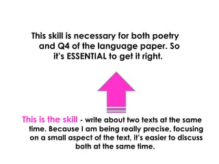 This skill is necessary for both poetry
    and Q4 of the language paper. So
        it’s ESSENTIAL to get it right.




This is the skill - write about two texts at the same
 time. Because I am being really precise, focusing
 on a small aspect of the text, it’s easier to discuss
              both at the same time.
 