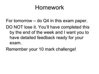 Homework

For tomorrow – do Q4 in this exam paper.
DO NOT lose it. You’ll have completed this
 by the end of the week and I want you to
 have detailed feedback ready for your
 exam.
Remember your 10 mark challenge!
 
